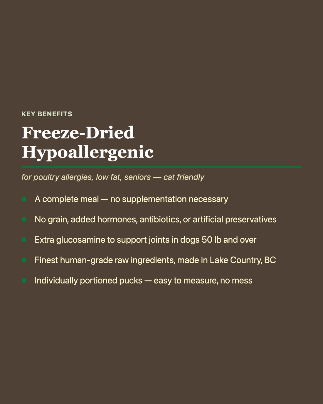 Artisan Raw Freeze-Dried Hypoallergenic key benefits: complete meal with no supplementation needed, no grain or added hormones/antibiotics/preservatives, extra glucosamine for joint support, human-grade ingredients made in Lake Country BC, individually portioned pucks.