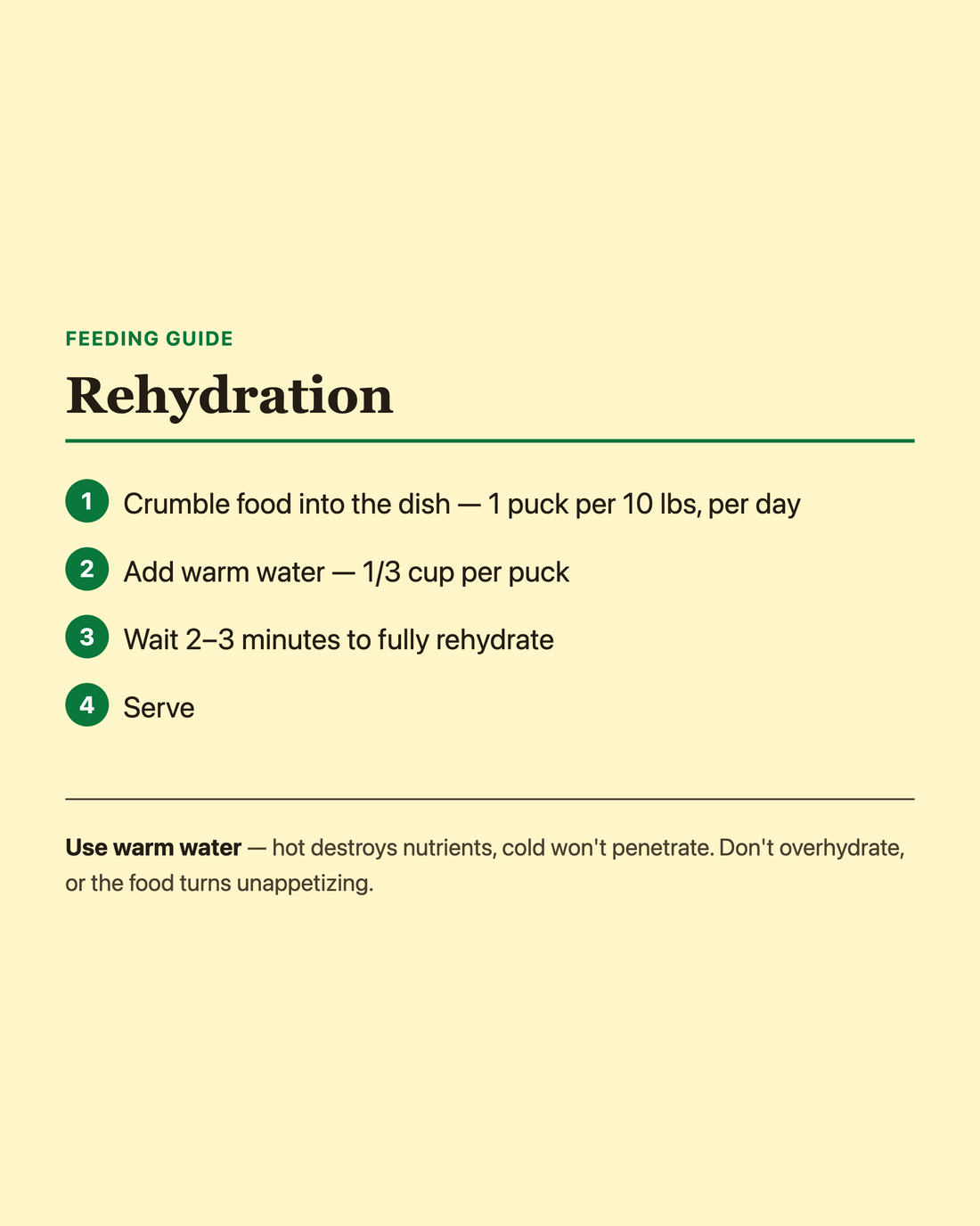Artisan Raw feeding guide: crumble food into the dish (1 puck per 10 lbs per day), add 1/3 cup warm water per puck, wait 2-3 minutes to rehydrate, then serve. Tip: use warm water, not hot or cold, and don't overhydrate.
